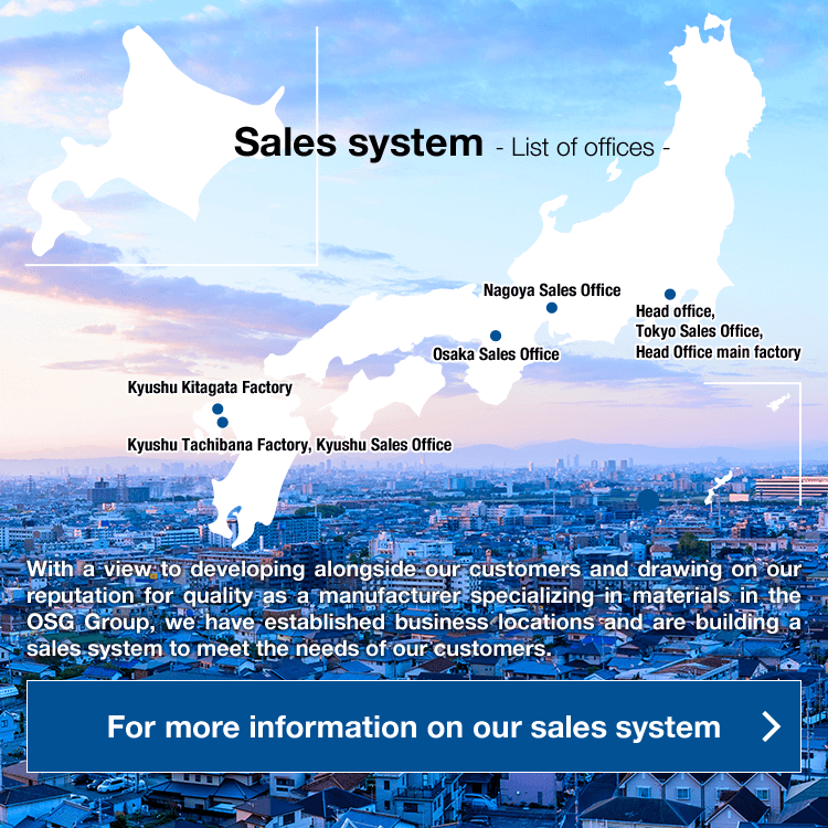 Sales system - List of offices - With a view to developing alongside our customers and drawing on our reputation for quality as a manufacturer specializing in materials in the OSG Group, we have established business locations and are building a sales system to meet the needs of our customers.For more information on our sales system