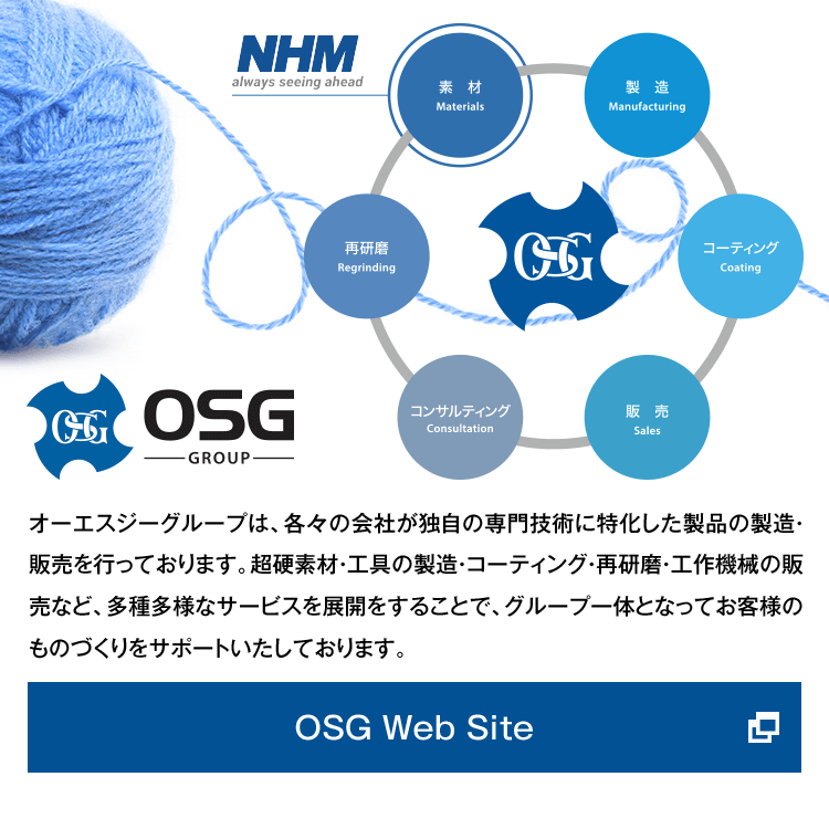 OSG Group オーエスジーグループは、各々の会社が独自の専門技術に特化した製品の製造・販売を行っております。超硬素材・工具の製造・コーティング・再研磨・工作機械の販売など、多種多様なサービスを展開をすることで、グループ一体となってお客様のものづくりをサポートいたしております。OSG Web Siteへ